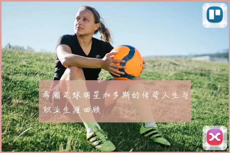 希腊足球明星加多斯的传奇人生与职业生涯回顾