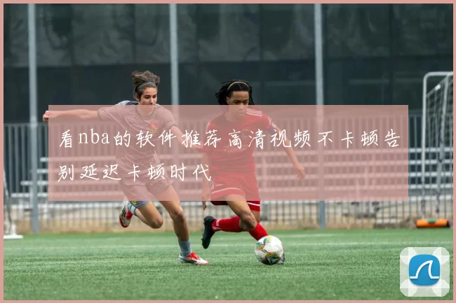 看nba的软件推荐高清视频不卡顿告别延迟卡顿时代
