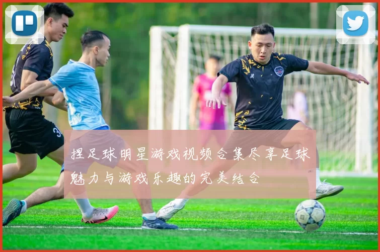 捏足球明星游戏视频合集尽享足球魅力与游戏乐趣的完美结合