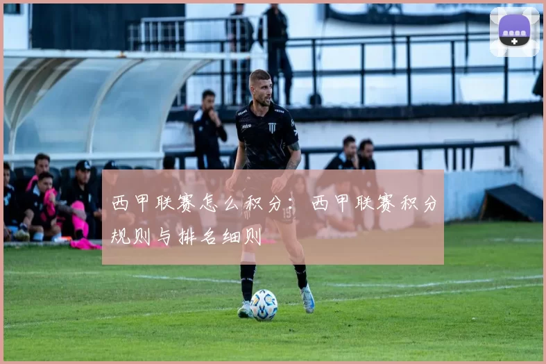 西甲联赛怎么积分：西甲联赛积分规则与排名细则