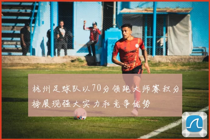 杭州足球队以70分领跑大师赛积分榜展现强大实力和竞争优势