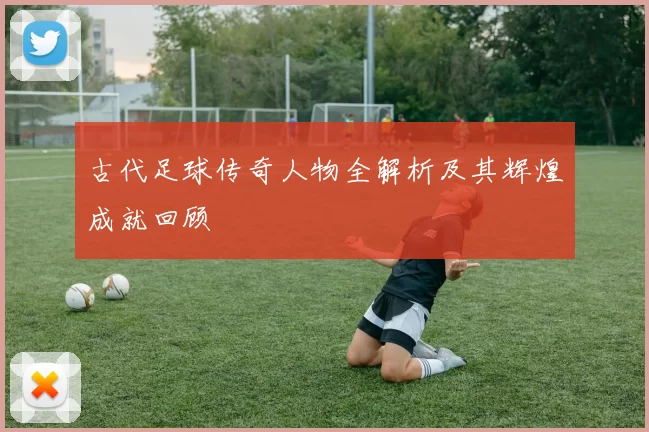 古代足球传奇人物全解析及其辉煌成就回顾