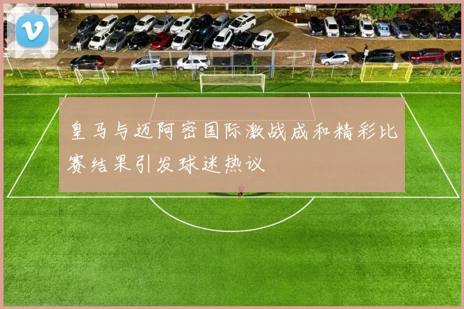 皇马与迈阿密国际激战成和精彩比赛结果引发球迷热议