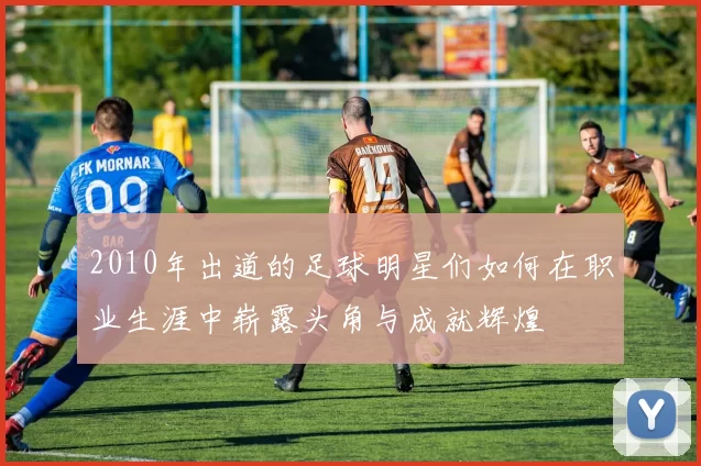 2010年出道的足球明星们如何在职业生涯中崭露头角与成就辉煌