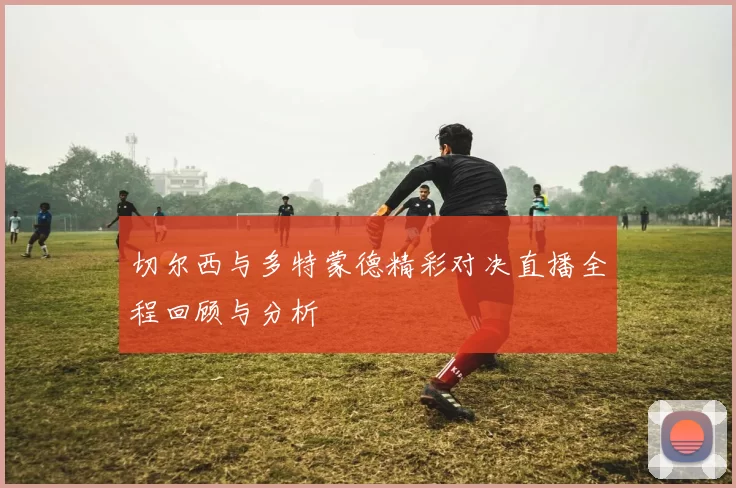 切尔西与多特蒙德精彩对决直播全程回顾与分析