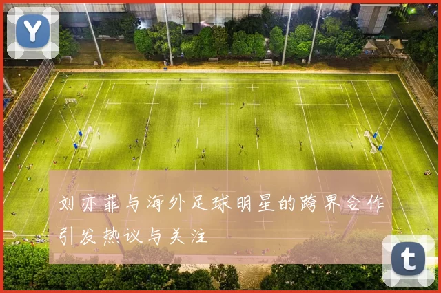 刘亦菲与海外足球明星的跨界合作引发热议与关注