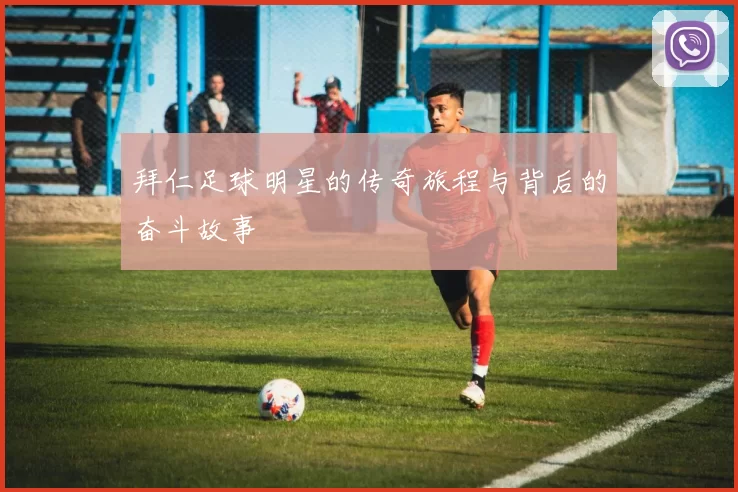 拜仁足球明星的传奇旅程与背后的奋斗故事