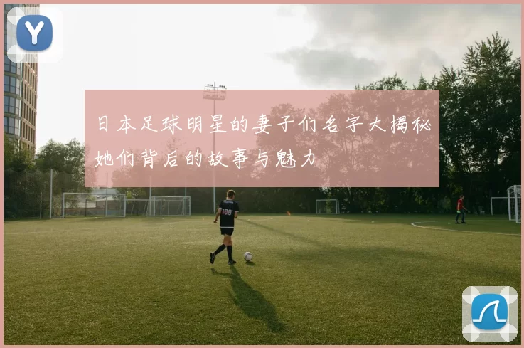 日本足球明星的妻子们名字大揭秘她们背后的故事与魅力