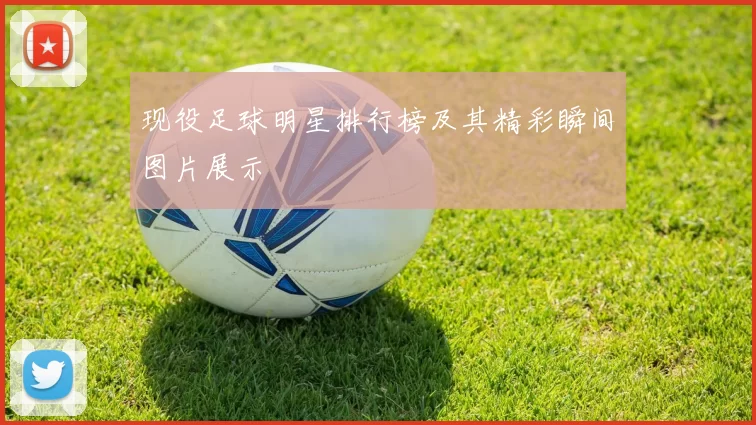 现役足球明星排行榜及其精彩瞬间图片展示