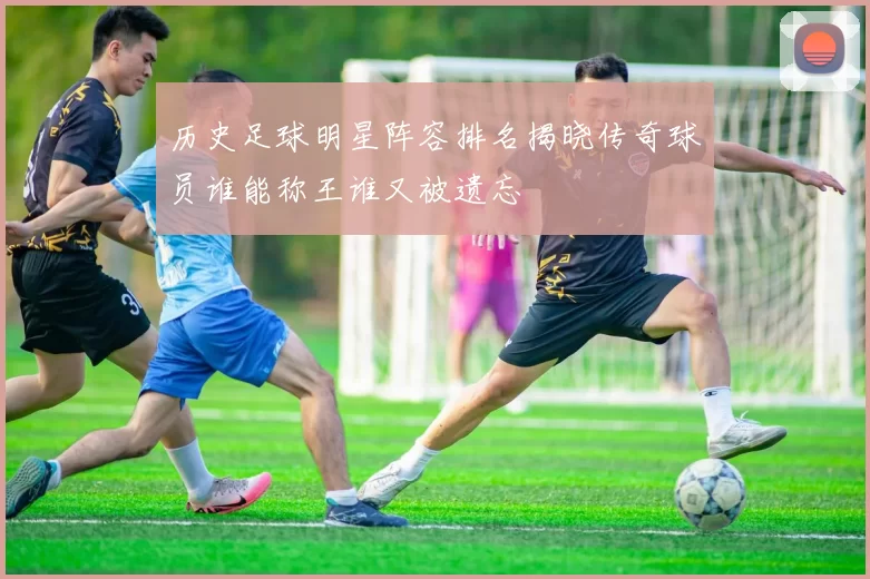 历史足球明星阵容排名揭晓传奇球员谁能称王谁又被遗忘