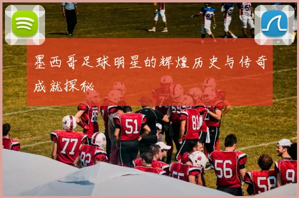 墨西哥足球明星的辉煌历史与传奇成就探秘