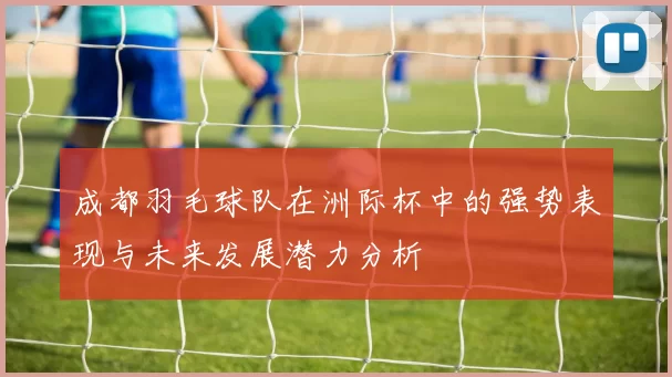成都羽毛球队在洲际杯中的强势表现与未来发展潜力分析