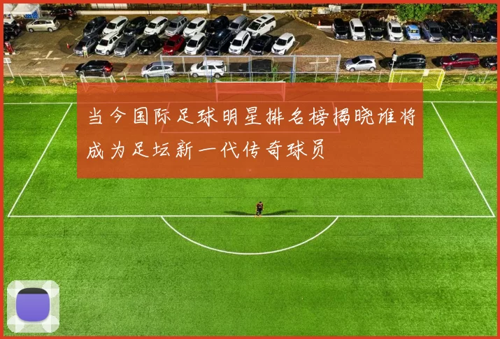 当今国际足球明星排名榜揭晓谁将成为足坛新一代传奇球员