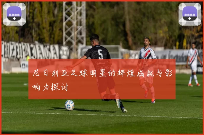 尼日利亚足球明星的辉煌成就与影响力探讨