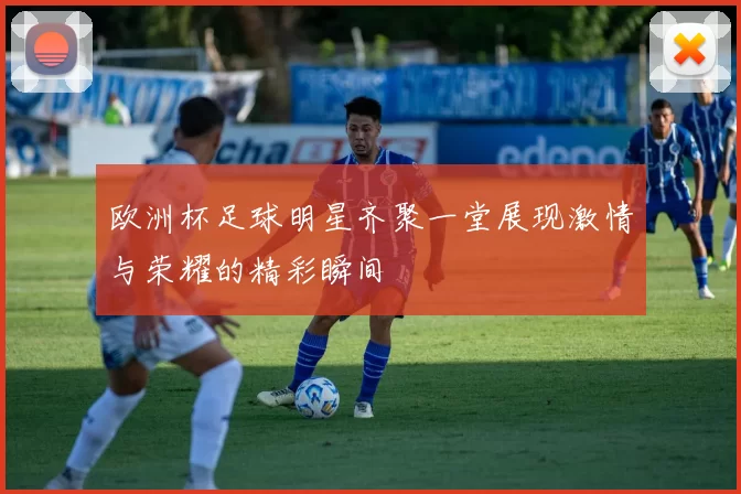 欧洲杯足球明星齐聚一堂展现激情与荣耀的精彩瞬间