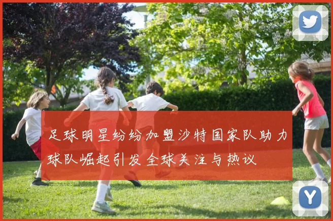 足球明星纷纷加盟沙特国家队助力球队崛起引发全球关注与热议