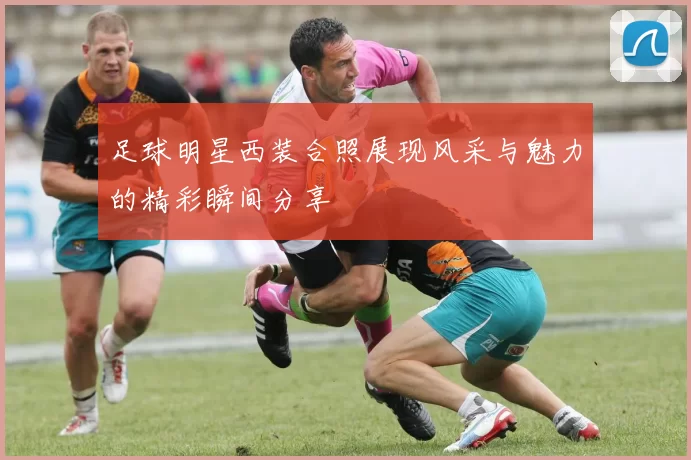 足球明星西装合照展现风采与魅力的精彩瞬间分享