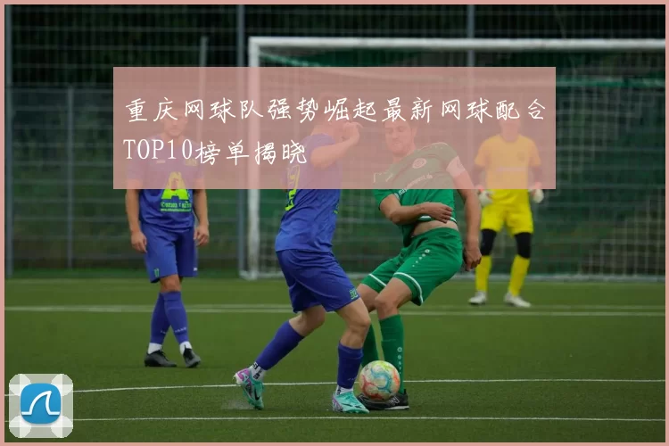 重庆网球队强势崛起最新网球配合TOP10榜单揭晓