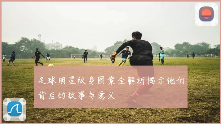 足球明星纹身图案全解析揭示他们背后的故事与意义