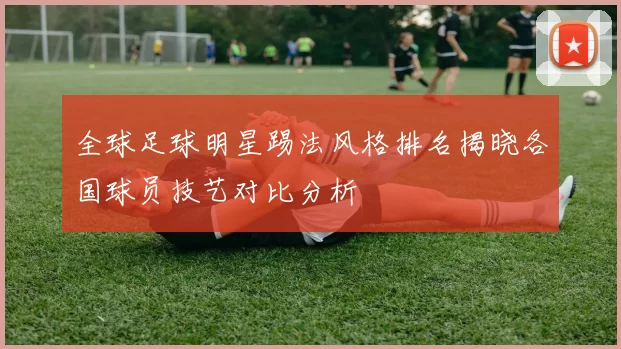 全球足球明星踢法风格排名揭晓各国球员技艺对比分析