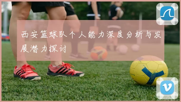 西安篮球队个人能力深度分析与发展潜力探讨