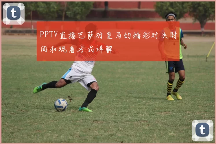 PPTV直播巴萨对皇马的精彩对决时间和观看方式详解