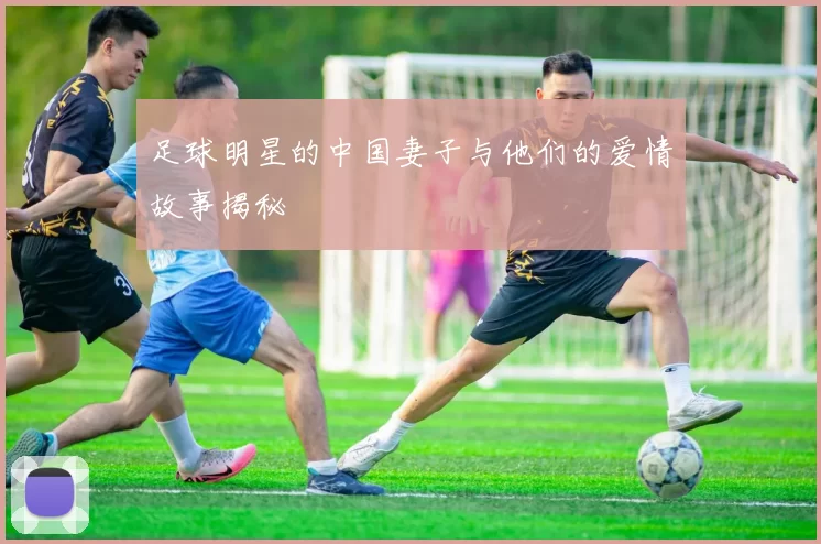 足球明星的中国妻子与他们的爱情故事揭秘