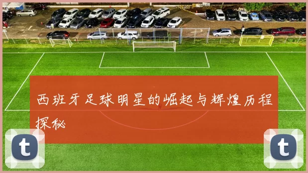 西班牙足球明星的崛起与辉煌历程探秘