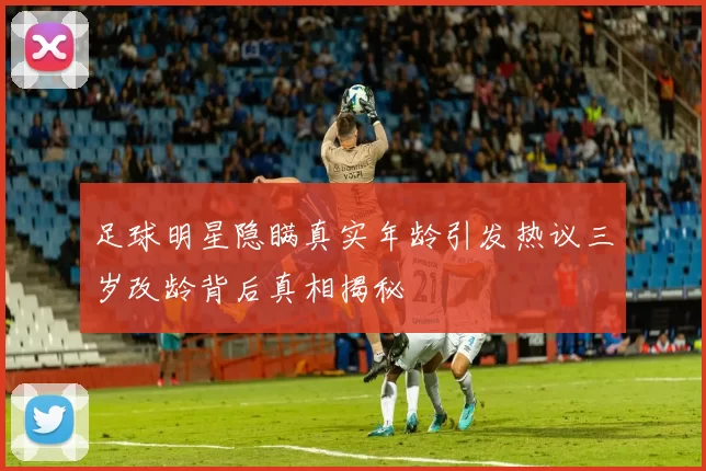 足球明星隐瞒真实年龄引发热议三岁改龄背后真相揭秘
