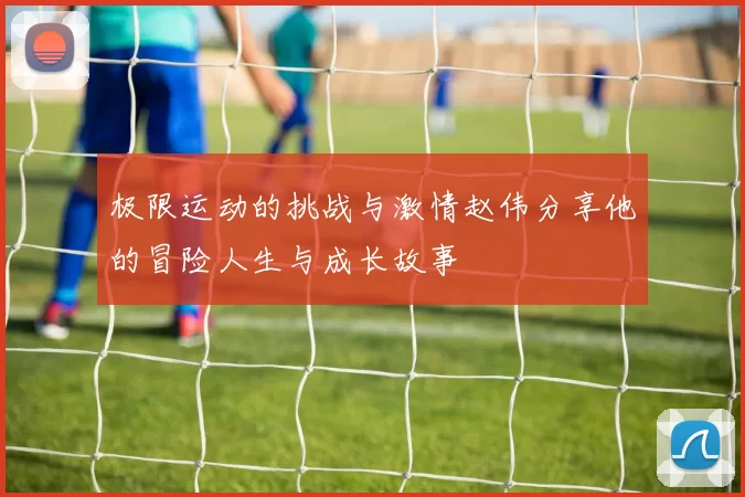 极限运动的挑战与激情赵伟分享他的冒险人生与成长故事