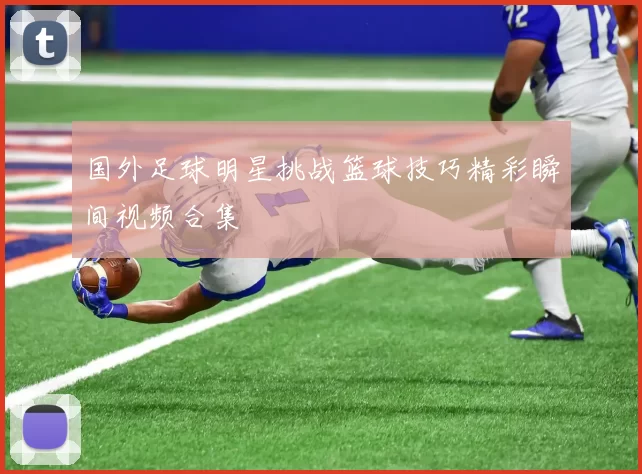 国外足球明星挑战篮球技巧精彩瞬间视频合集
