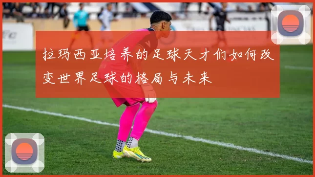 拉玛西亚培养的足球天才们如何改变世界足球的格局与未来