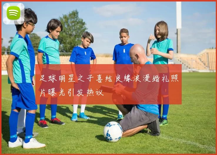 足球明星之子喜结良缘浪漫婚礼照片曝光引发热议