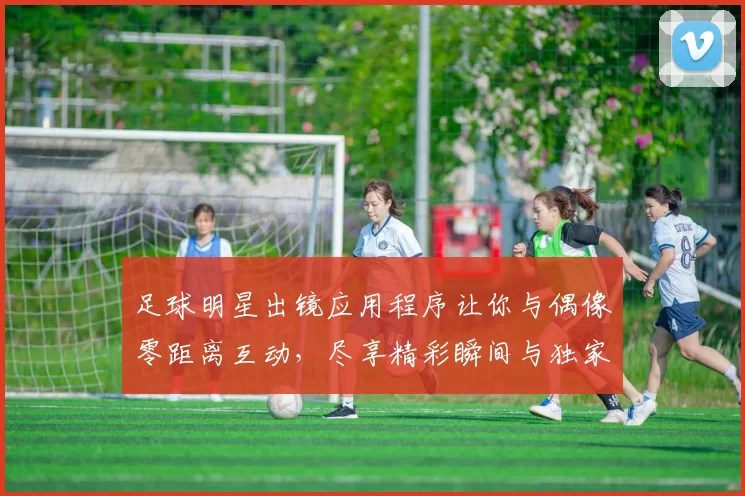 足球明星出镜应用程序让你与偶像零距离互动，尽享精彩瞬间与独家内容
