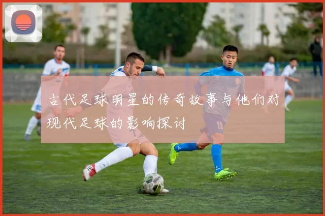 古代足球明星的传奇故事与他们对现代足球的影响探讨