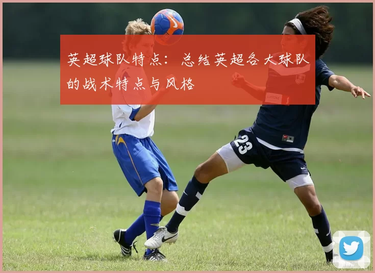 英超球队特点：总结英超各大球队的战术特点与风格