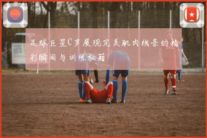 足球巨星C罗展现完美肌肉线条的精彩瞬间与训练秘籍