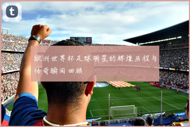 欧洲世界杯足球明星的辉煌历程与传奇瞬间回顾
