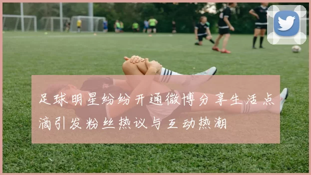 足球明星纷纷开通微博分享生活点滴引发粉丝热议与互动热潮